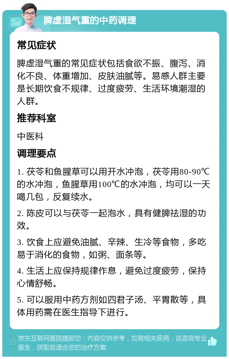 脾虚湿气重的中药调理 常见症状 脾虚湿气重的常见症状包括食欲不振、腹泻、消化不良、体重增加、皮肤油腻等。易感人群主要是长期饮食不规律、过度疲劳、生活环境潮湿的人群。 推荐科室 中医科 调理要点 1. 茯苓和鱼腥草可以用开水冲泡，茯苓用80-90℃的水冲泡，鱼腥草用100℃的水冲泡，均可以一天喝几包，反复续水。 2. 陈皮可以与茯苓一起泡水，具有健脾祛湿的功效。 3. 饮食上应避免油腻、辛辣、生冷等食物，多吃易于消化的食物，如粥、面条等。 4. 生活上应保持规律作息，避免过度疲劳，保持心情舒畅。 5. 可以服用中药方剂如四君子汤、平胃散等，具体用药需在医生指导下进行。