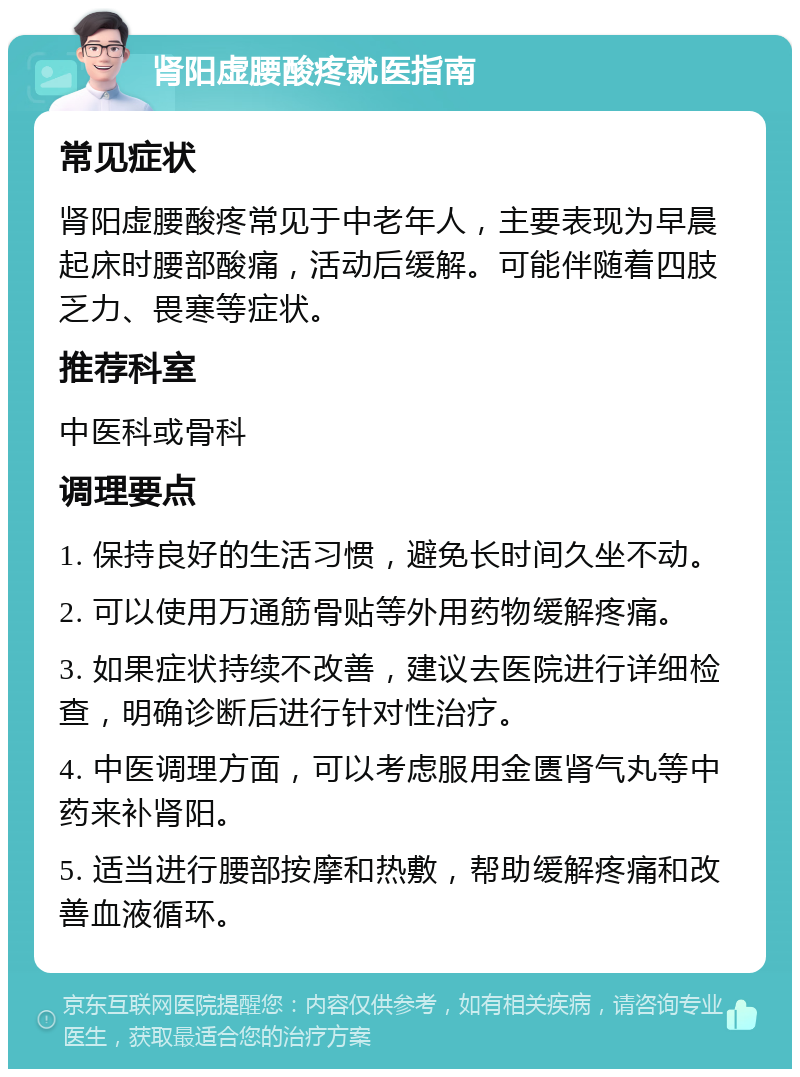 肾阳虚腰酸疼就医指南 常见症状 肾阳虚腰酸疼常见于中老年人，主要表现为早晨起床时腰部酸痛，活动后缓解。可能伴随着四肢乏力、畏寒等症状。 推荐科室 中医科或骨科 调理要点 1. 保持良好的生活习惯，避免长时间久坐不动。 2. 可以使用万通筋骨贴等外用药物缓解疼痛。 3. 如果症状持续不改善，建议去医院进行详细检查，明确诊断后进行针对性治疗。 4. 中医调理方面，可以考虑服用金匮肾气丸等中药来补肾阳。 5. 适当进行腰部按摩和热敷，帮助缓解疼痛和改善血液循环。