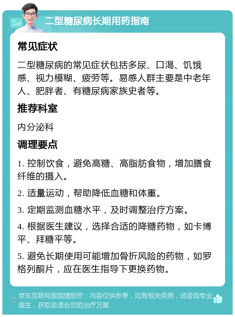 二型糖尿病长期用药指南 常见症状 二型糖尿病的常见症状包括多尿、口渴、饥饿感、视力模糊、疲劳等。易感人群主要是中老年人、肥胖者、有糖尿病家族史者等。 推荐科室 内分泌科 调理要点 1. 控制饮食，避免高糖、高脂肪食物，增加膳食纤维的摄入。 2. 适量运动，帮助降低血糖和体重。 3. 定期监测血糖水平，及时调整治疗方案。 4. 根据医生建议，选择合适的降糖药物，如卡博平、拜糖平等。 5. 避免长期使用可能增加骨折风险的药物，如罗格列酮片，应在医生指导下更换药物。