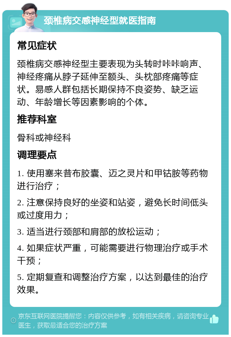 颈椎病交感神经型就医指南 常见症状 颈椎病交感神经型主要表现为头转时咔咔响声、神经疼痛从脖子延伸至额头、头枕部疼痛等症状。易感人群包括长期保持不良姿势、缺乏运动、年龄增长等因素影响的个体。 推荐科室 骨科或神经科 调理要点 1. 使用塞来昔布胶囊、迈之灵片和甲钴胺等药物进行治疗； 2. 注意保持良好的坐姿和站姿，避免长时间低头或过度用力； 3. 适当进行颈部和肩部的放松运动； 4. 如果症状严重，可能需要进行物理治疗或手术干预； 5. 定期复查和调整治疗方案，以达到最佳的治疗效果。