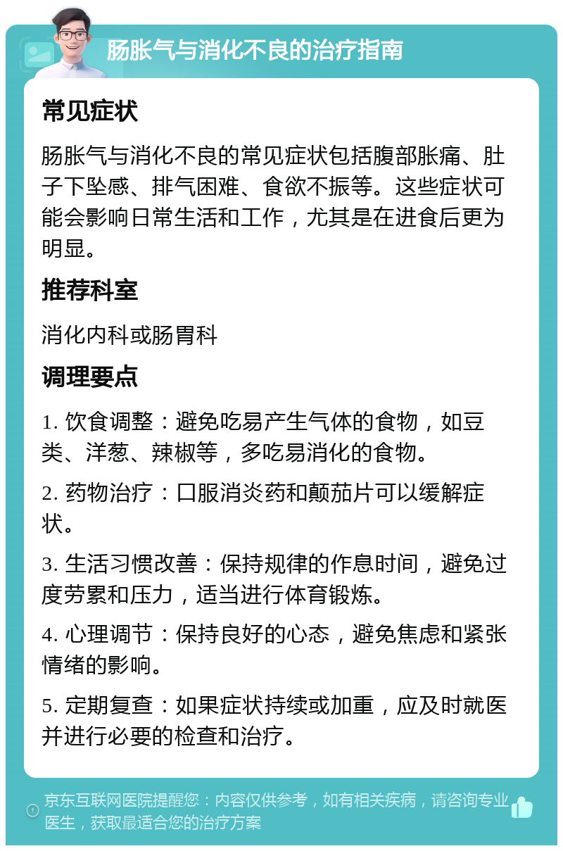 肠胀气与消化不良的治疗指南 常见症状 肠胀气与消化不良的常见症状包括腹部胀痛、肚子下坠感、排气困难、食欲不振等。这些症状可能会影响日常生活和工作，尤其是在进食后更为明显。 推荐科室 消化内科或肠胃科 调理要点 1. 饮食调整：避免吃易产生气体的食物，如豆类、洋葱、辣椒等，多吃易消化的食物。 2. 药物治疗：口服消炎药和颠茄片可以缓解症状。 3. 生活习惯改善：保持规律的作息时间，避免过度劳累和压力，适当进行体育锻炼。 4. 心理调节：保持良好的心态，避免焦虑和紧张情绪的影响。 5. 定期复查：如果症状持续或加重，应及时就医并进行必要的检查和治疗。