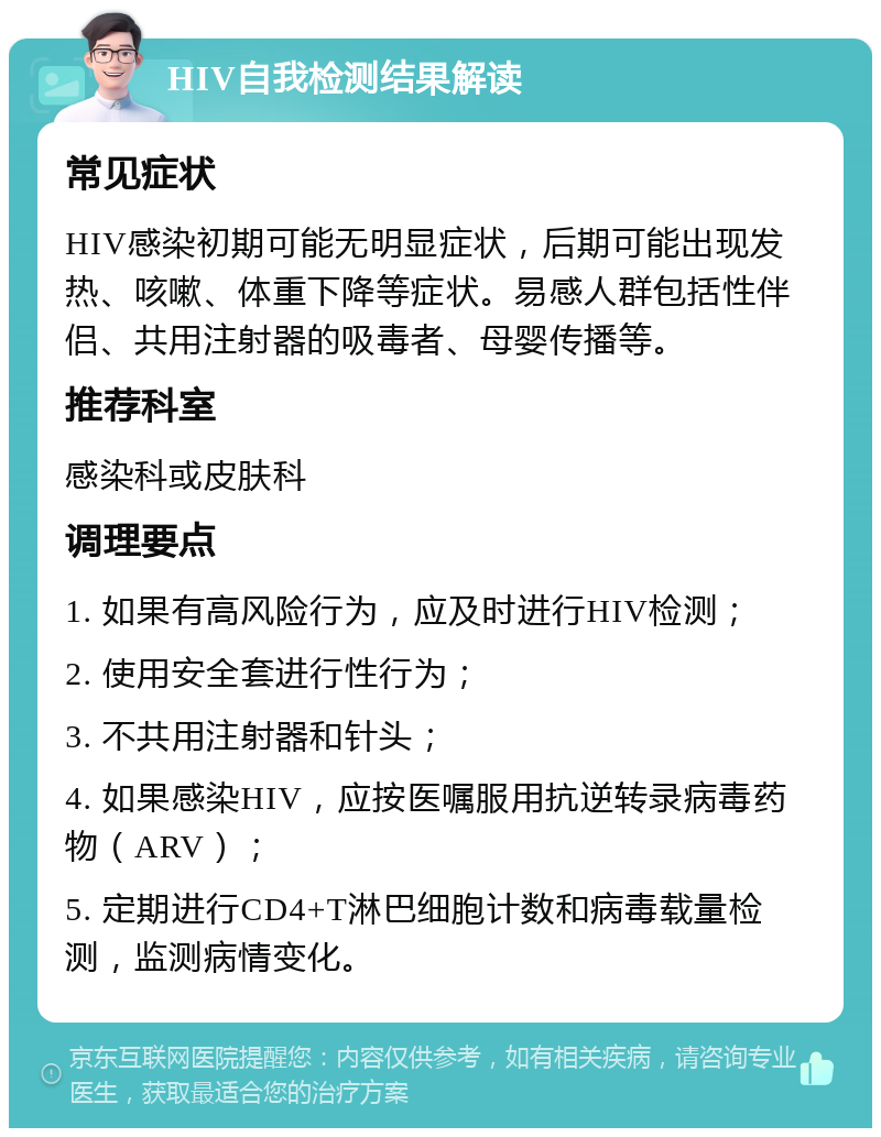 HIV自我检测结果解读 常见症状 HIV感染初期可能无明显症状，后期可能出现发热、咳嗽、体重下降等症状。易感人群包括性伴侣、共用注射器的吸毒者、母婴传播等。 推荐科室 感染科或皮肤科 调理要点 1. 如果有高风险行为，应及时进行HIV检测； 2. 使用安全套进行性行为； 3. 不共用注射器和针头； 4. 如果感染HIV，应按医嘱服用抗逆转录病毒药物（ARV）； 5. 定期进行CD4+T淋巴细胞计数和病毒载量检测，监测病情变化。