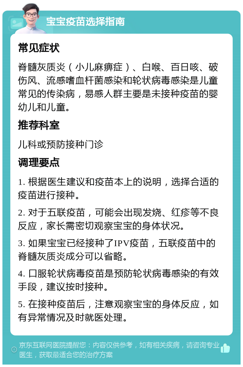 宝宝疫苗选择指南 常见症状 脊髓灰质炎（小儿麻痹症）、白喉、百日咳、破伤风、流感嗜血杆菌感染和轮状病毒感染是儿童常见的传染病，易感人群主要是未接种疫苗的婴幼儿和儿童。 推荐科室 儿科或预防接种门诊 调理要点 1. 根据医生建议和疫苗本上的说明，选择合适的疫苗进行接种。 2. 对于五联疫苗，可能会出现发烧、红疹等不良反应，家长需密切观察宝宝的身体状况。 3. 如果宝宝已经接种了IPV疫苗，五联疫苗中的脊髓灰质炎成分可以省略。 4. 口服轮状病毒疫苗是预防轮状病毒感染的有效手段，建议按时接种。 5. 在接种疫苗后，注意观察宝宝的身体反应，如有异常情况及时就医处理。