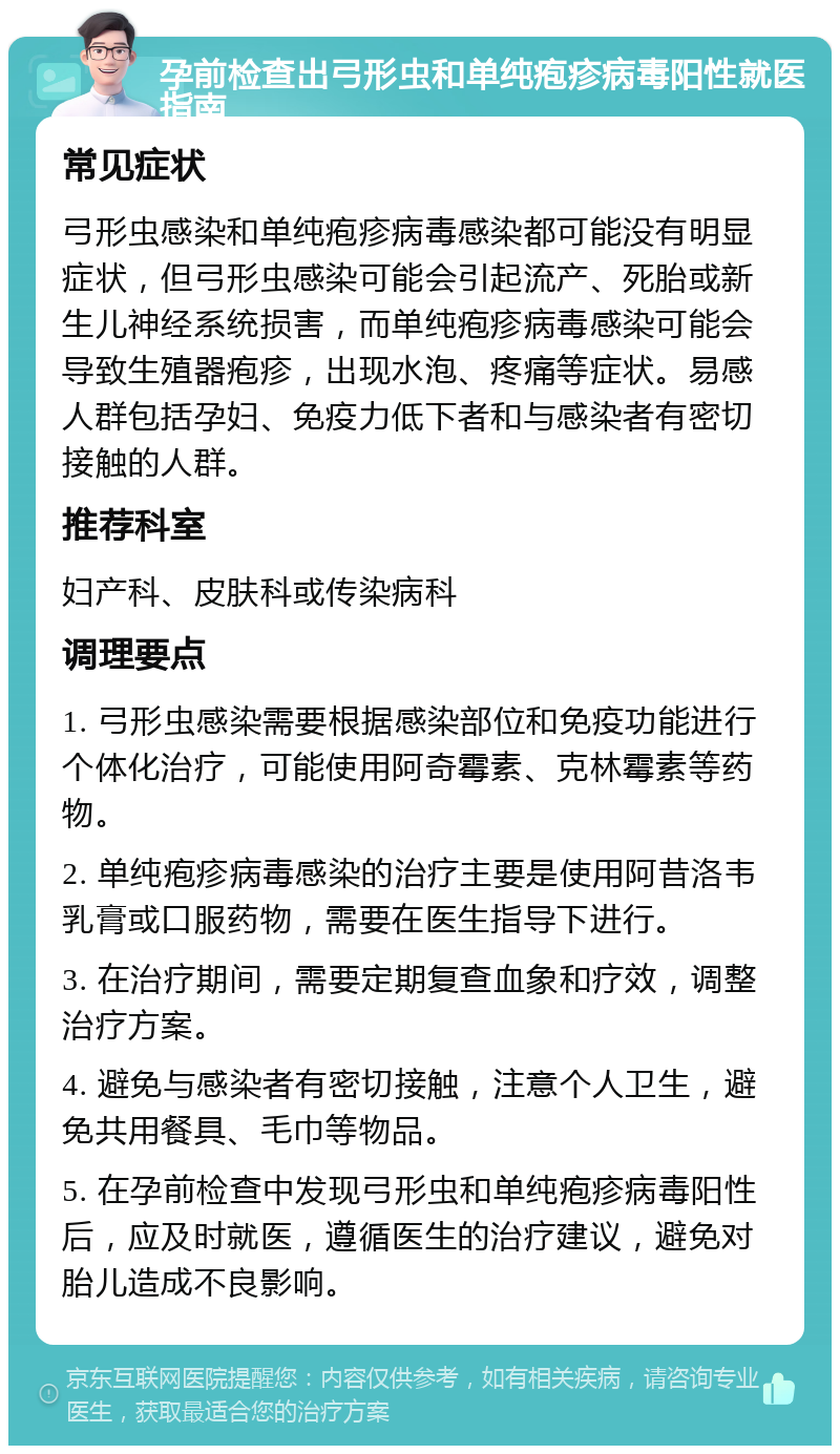 孕前检查出弓形虫和单纯疱疹病毒阳性就医指南 常见症状 弓形虫感染和单纯疱疹病毒感染都可能没有明显症状，但弓形虫感染可能会引起流产、死胎或新生儿神经系统损害，而单纯疱疹病毒感染可能会导致生殖器疱疹，出现水泡、疼痛等症状。易感人群包括孕妇、免疫力低下者和与感染者有密切接触的人群。 推荐科室 妇产科、皮肤科或传染病科 调理要点 1. 弓形虫感染需要根据感染部位和免疫功能进行个体化治疗，可能使用阿奇霉素、克林霉素等药物。 2. 单纯疱疹病毒感染的治疗主要是使用阿昔洛韦乳膏或口服药物，需要在医生指导下进行。 3. 在治疗期间，需要定期复查血象和疗效，调整治疗方案。 4. 避免与感染者有密切接触，注意个人卫生，避免共用餐具、毛巾等物品。 5. 在孕前检查中发现弓形虫和单纯疱疹病毒阳性后，应及时就医，遵循医生的治疗建议，避免对胎儿造成不良影响。