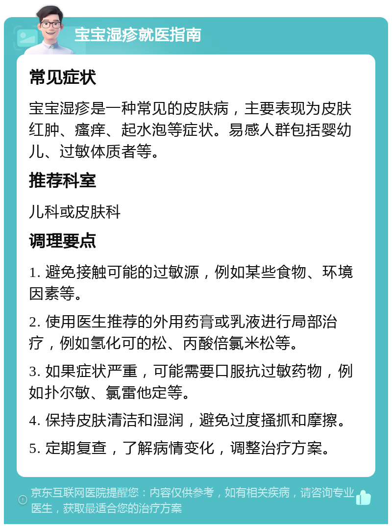 宝宝湿疹就医指南 常见症状 宝宝湿疹是一种常见的皮肤病，主要表现为皮肤红肿、瘙痒、起水泡等症状。易感人群包括婴幼儿、过敏体质者等。 推荐科室 儿科或皮肤科 调理要点 1. 避免接触可能的过敏源，例如某些食物、环境因素等。 2. 使用医生推荐的外用药膏或乳液进行局部治疗，例如氢化可的松、丙酸倍氯米松等。 3. 如果症状严重，可能需要口服抗过敏药物，例如扑尔敏、氯雷他定等。 4. 保持皮肤清洁和湿润，避免过度搔抓和摩擦。 5. 定期复查，了解病情变化，调整治疗方案。