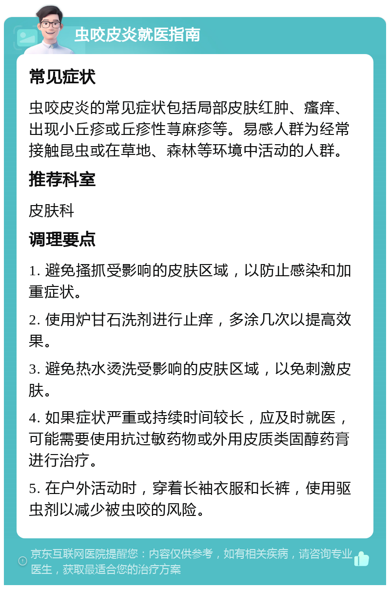 虫咬皮炎就医指南 常见症状 虫咬皮炎的常见症状包括局部皮肤红肿、瘙痒、出现小丘疹或丘疹性荨麻疹等。易感人群为经常接触昆虫或在草地、森林等环境中活动的人群。 推荐科室 皮肤科 调理要点 1. 避免搔抓受影响的皮肤区域，以防止感染和加重症状。 2. 使用炉甘石洗剂进行止痒，多涂几次以提高效果。 3. 避免热水烫洗受影响的皮肤区域，以免刺激皮肤。 4. 如果症状严重或持续时间较长，应及时就医，可能需要使用抗过敏药物或外用皮质类固醇药膏进行治疗。 5. 在户外活动时，穿着长袖衣服和长裤，使用驱虫剂以减少被虫咬的风险。