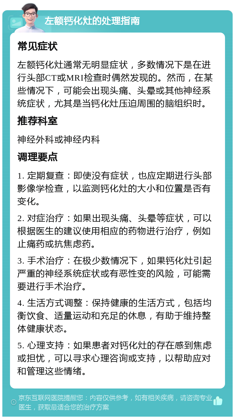 左额钙化灶的处理指南 常见症状 左额钙化灶通常无明显症状，多数情况下是在进行头部CT或MRI检查时偶然发现的。然而，在某些情况下，可能会出现头痛、头晕或其他神经系统症状，尤其是当钙化灶压迫周围的脑组织时。 推荐科室 神经外科或神经内科 调理要点 1. 定期复查：即使没有症状，也应定期进行头部影像学检查，以监测钙化灶的大小和位置是否有变化。 2. 对症治疗：如果出现头痛、头晕等症状，可以根据医生的建议使用相应的药物进行治疗，例如止痛药或抗焦虑药。 3. 手术治疗：在极少数情况下，如果钙化灶引起严重的神经系统症状或有恶性变的风险，可能需要进行手术治疗。 4. 生活方式调整：保持健康的生活方式，包括均衡饮食、适量运动和充足的休息，有助于维持整体健康状态。 5. 心理支持：如果患者对钙化灶的存在感到焦虑或担忧，可以寻求心理咨询或支持，以帮助应对和管理这些情绪。