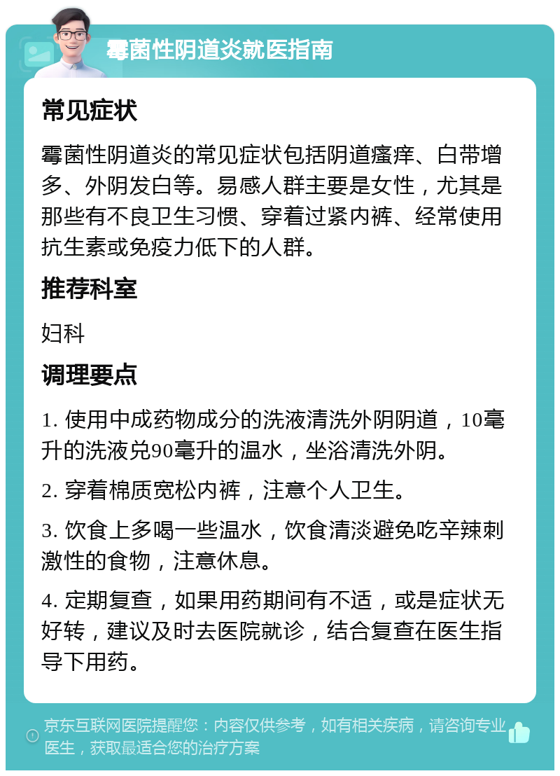 霉菌性阴道炎就医指南 常见症状 霉菌性阴道炎的常见症状包括阴道瘙痒、白带增多、外阴发白等。易感人群主要是女性，尤其是那些有不良卫生习惯、穿着过紧内裤、经常使用抗生素或免疫力低下的人群。 推荐科室 妇科 调理要点 1. 使用中成药物成分的洗液清洗外阴阴道，10毫升的洗液兑90毫升的温水，坐浴清洗外阴。 2. 穿着棉质宽松内裤，注意个人卫生。 3. 饮食上多喝一些温水，饮食清淡避免吃辛辣刺激性的食物，注意休息。 4. 定期复查，如果用药期间有不适，或是症状无好转，建议及时去医院就诊，结合复查在医生指导下用药。