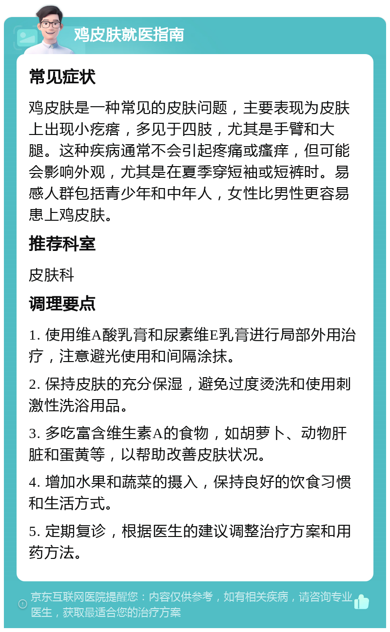 鸡皮肤就医指南 常见症状 鸡皮肤是一种常见的皮肤问题，主要表现为皮肤上出现小疙瘩，多见于四肢，尤其是手臂和大腿。这种疾病通常不会引起疼痛或瘙痒，但可能会影响外观，尤其是在夏季穿短袖或短裤时。易感人群包括青少年和中年人，女性比男性更容易患上鸡皮肤。 推荐科室 皮肤科 调理要点 1. 使用维A酸乳膏和尿素维E乳膏进行局部外用治疗，注意避光使用和间隔涂抹。 2. 保持皮肤的充分保湿，避免过度烫洗和使用刺激性洗浴用品。 3. 多吃富含维生素A的食物，如胡萝卜、动物肝脏和蛋黄等，以帮助改善皮肤状况。 4. 增加水果和蔬菜的摄入，保持良好的饮食习惯和生活方式。 5. 定期复诊，根据医生的建议调整治疗方案和用药方法。