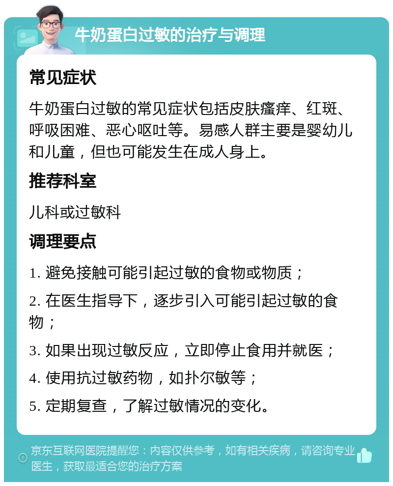 牛奶蛋白过敏的治疗与调理 常见症状 牛奶蛋白过敏的常见症状包括皮肤瘙痒、红斑、呼吸困难、恶心呕吐等。易感人群主要是婴幼儿和儿童，但也可能发生在成人身上。 推荐科室 儿科或过敏科 调理要点 1. 避免接触可能引起过敏的食物或物质； 2. 在医生指导下，逐步引入可能引起过敏的食物； 3. 如果出现过敏反应，立即停止食用并就医； 4. 使用抗过敏药物，如扑尔敏等； 5. 定期复查，了解过敏情况的变化。