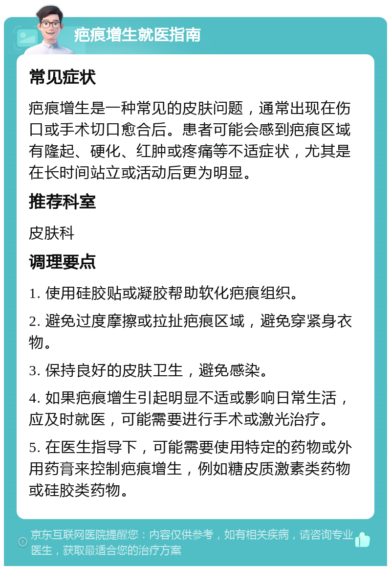 疤痕增生就医指南 常见症状 疤痕增生是一种常见的皮肤问题，通常出现在伤口或手术切口愈合后。患者可能会感到疤痕区域有隆起、硬化、红肿或疼痛等不适症状，尤其是在长时间站立或活动后更为明显。 推荐科室 皮肤科 调理要点 1. 使用硅胶贴或凝胶帮助软化疤痕组织。 2. 避免过度摩擦或拉扯疤痕区域，避免穿紧身衣物。 3. 保持良好的皮肤卫生，避免感染。 4. 如果疤痕增生引起明显不适或影响日常生活，应及时就医，可能需要进行手术或激光治疗。 5. 在医生指导下，可能需要使用特定的药物或外用药膏来控制疤痕增生，例如糖皮质激素类药物或硅胶类药物。