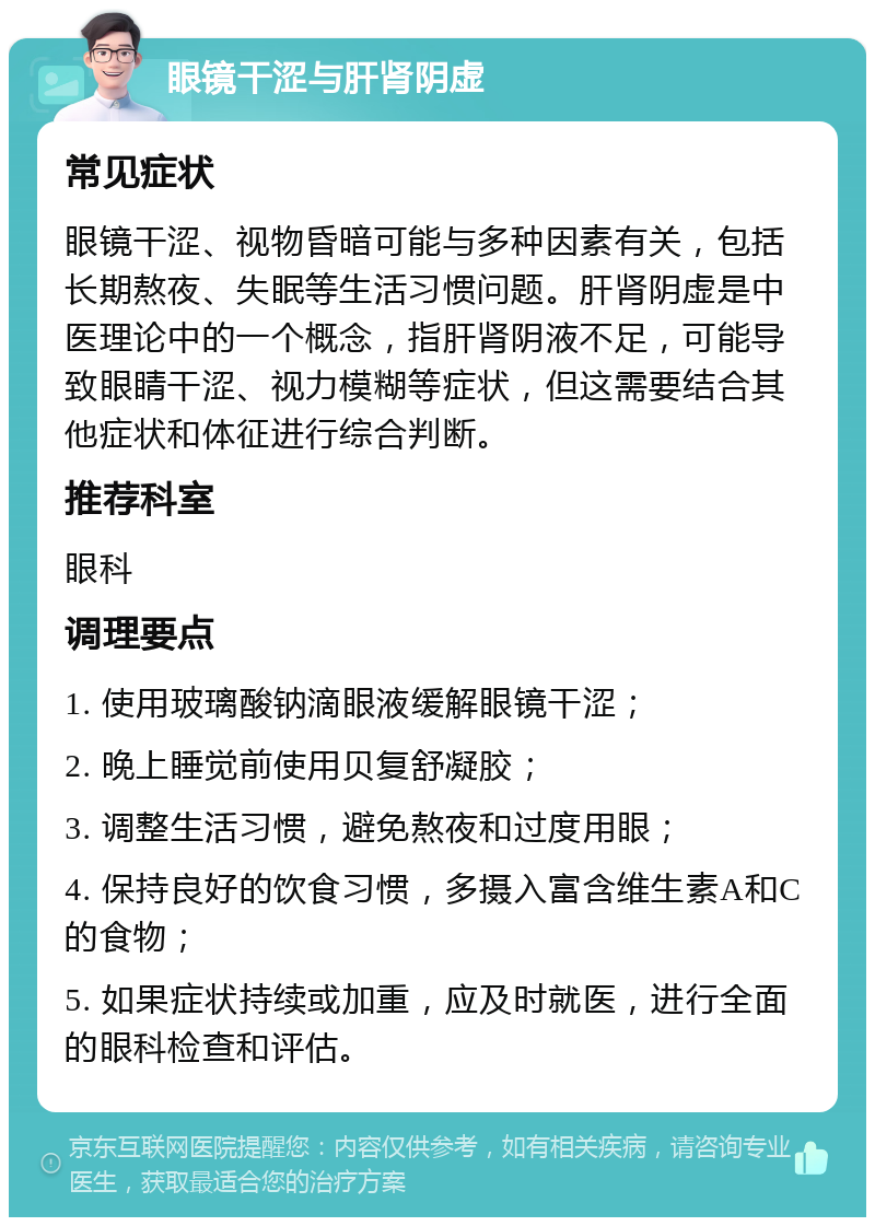 眼镜干涩与肝肾阴虚 常见症状 眼镜干涩、视物昏暗可能与多种因素有关，包括长期熬夜、失眠等生活习惯问题。肝肾阴虚是中医理论中的一个概念，指肝肾阴液不足，可能导致眼睛干涩、视力模糊等症状，但这需要结合其他症状和体征进行综合判断。 推荐科室 眼科 调理要点 1. 使用玻璃酸钠滴眼液缓解眼镜干涩； 2. 晚上睡觉前使用贝复舒凝胶； 3. 调整生活习惯，避免熬夜和过度用眼； 4. 保持良好的饮食习惯，多摄入富含维生素A和C的食物； 5. 如果症状持续或加重，应及时就医，进行全面的眼科检查和评估。