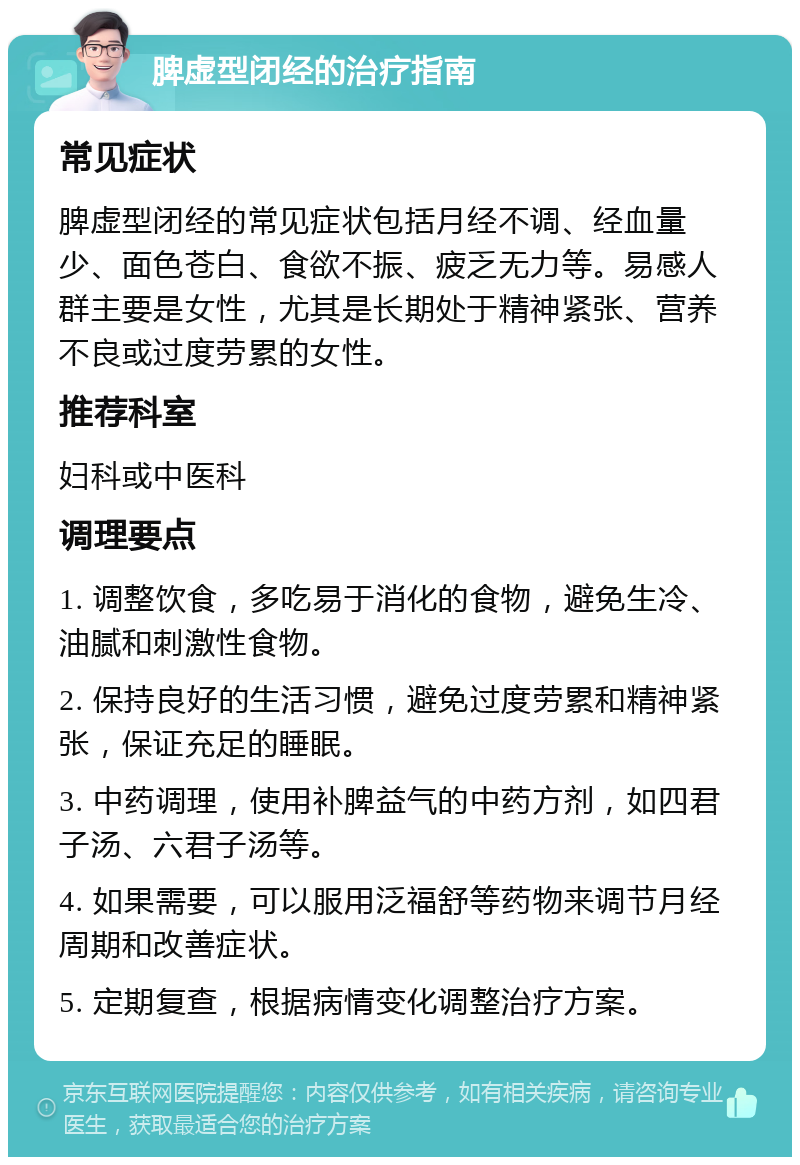 脾虚型闭经的治疗指南 常见症状 脾虚型闭经的常见症状包括月经不调、经血量少、面色苍白、食欲不振、疲乏无力等。易感人群主要是女性，尤其是长期处于精神紧张、营养不良或过度劳累的女性。 推荐科室 妇科或中医科 调理要点 1. 调整饮食，多吃易于消化的食物，避免生冷、油腻和刺激性食物。 2. 保持良好的生活习惯，避免过度劳累和精神紧张，保证充足的睡眠。 3. 中药调理，使用补脾益气的中药方剂，如四君子汤、六君子汤等。 4. 如果需要，可以服用泛福舒等药物来调节月经周期和改善症状。 5. 定期复查，根据病情变化调整治疗方案。