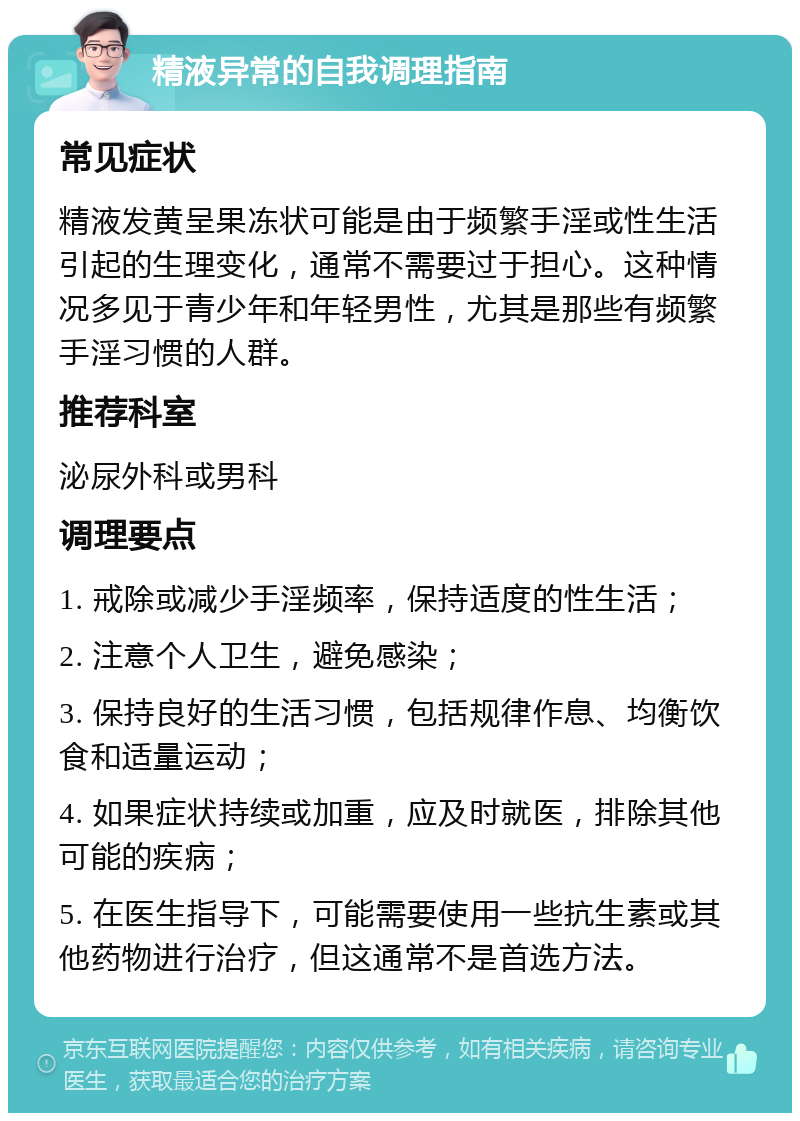 精液异常的自我调理指南 常见症状 精液发黄呈果冻状可能是由于频繁手淫或性生活引起的生理变化，通常不需要过于担心。这种情况多见于青少年和年轻男性，尤其是那些有频繁手淫习惯的人群。 推荐科室 泌尿外科或男科 调理要点 1. 戒除或减少手淫频率，保持适度的性生活； 2. 注意个人卫生，避免感染； 3. 保持良好的生活习惯，包括规律作息、均衡饮食和适量运动； 4. 如果症状持续或加重，应及时就医，排除其他可能的疾病； 5. 在医生指导下，可能需要使用一些抗生素或其他药物进行治疗，但这通常不是首选方法。