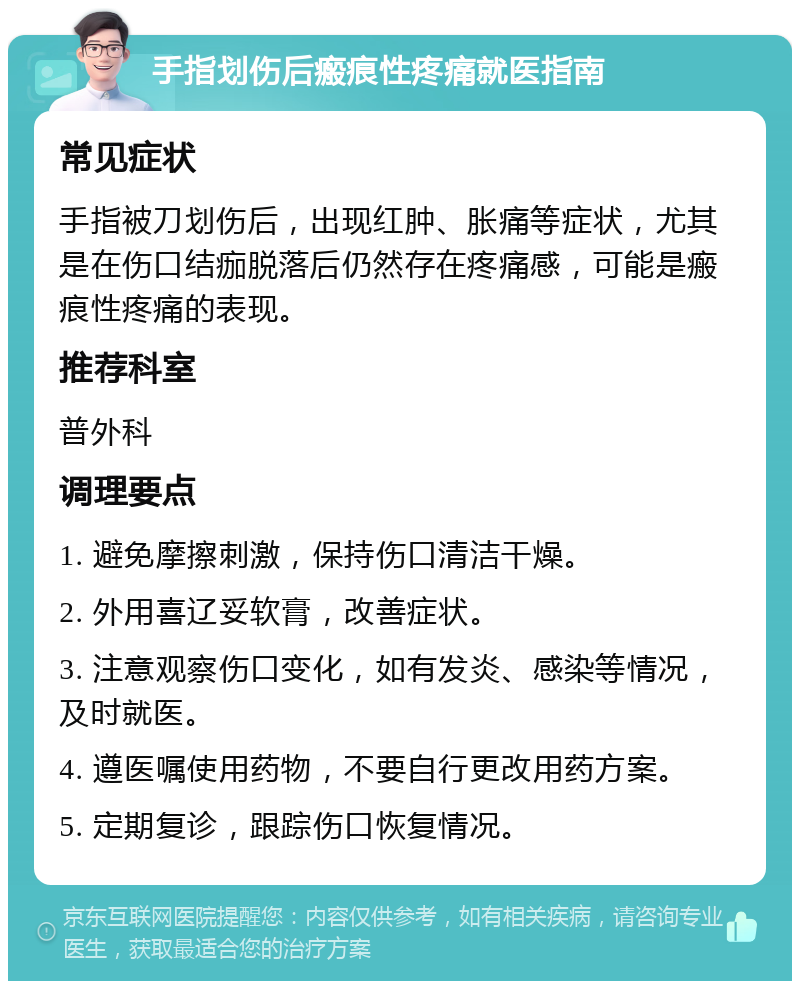 手指划伤后瘢痕性疼痛就医指南 常见症状 手指被刀划伤后，出现红肿、胀痛等症状，尤其是在伤口结痂脱落后仍然存在疼痛感，可能是瘢痕性疼痛的表现。 推荐科室 普外科 调理要点 1. 避免摩擦刺激，保持伤口清洁干燥。 2. 外用喜辽妥软膏，改善症状。 3. 注意观察伤口变化，如有发炎、感染等情况，及时就医。 4. 遵医嘱使用药物，不要自行更改用药方案。 5. 定期复诊，跟踪伤口恢复情况。