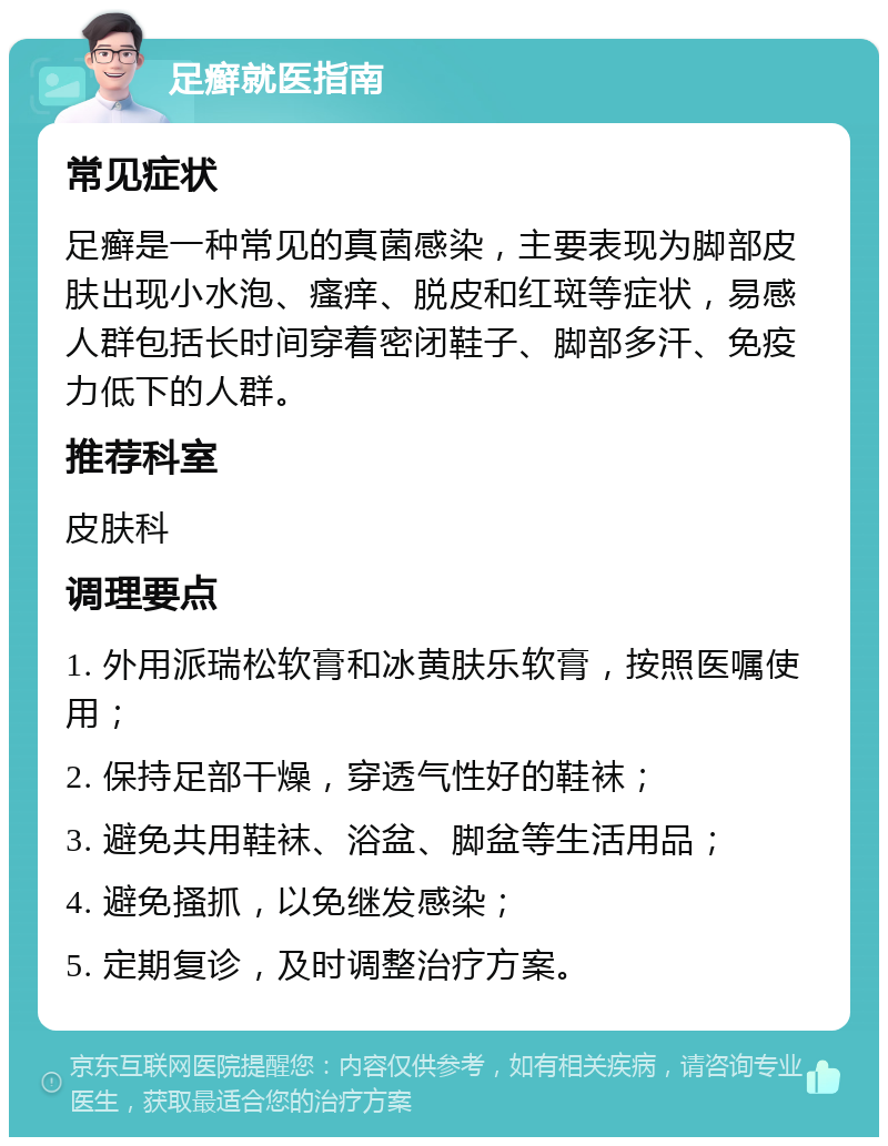 足癣就医指南 常见症状 足癣是一种常见的真菌感染，主要表现为脚部皮肤出现小水泡、瘙痒、脱皮和红斑等症状，易感人群包括长时间穿着密闭鞋子、脚部多汗、免疫力低下的人群。 推荐科室 皮肤科 调理要点 1. 外用派瑞松软膏和冰黄肤乐软膏，按照医嘱使用； 2. 保持足部干燥，穿透气性好的鞋袜； 3. 避免共用鞋袜、浴盆、脚盆等生活用品； 4. 避免搔抓，以免继发感染； 5. 定期复诊，及时调整治疗方案。