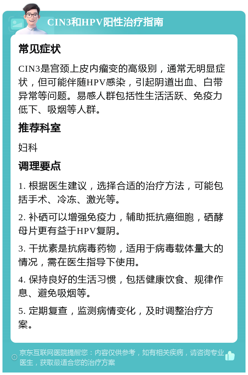 CIN3和HPV阳性治疗指南 常见症状 CIN3是宫颈上皮内瘤变的高级别，通常无明显症状，但可能伴随HPV感染，引起阴道出血、白带异常等问题。易感人群包括性生活活跃、免疫力低下、吸烟等人群。 推荐科室 妇科 调理要点 1. 根据医生建议，选择合适的治疗方法，可能包括手术、冷冻、激光等。 2. 补硒可以增强免疫力，辅助抵抗癌细胞，硒酵母片更有益于HPV复阴。 3. 干扰素是抗病毒药物，适用于病毒载体量大的情况，需在医生指导下使用。 4. 保持良好的生活习惯，包括健康饮食、规律作息、避免吸烟等。 5. 定期复查，监测病情变化，及时调整治疗方案。