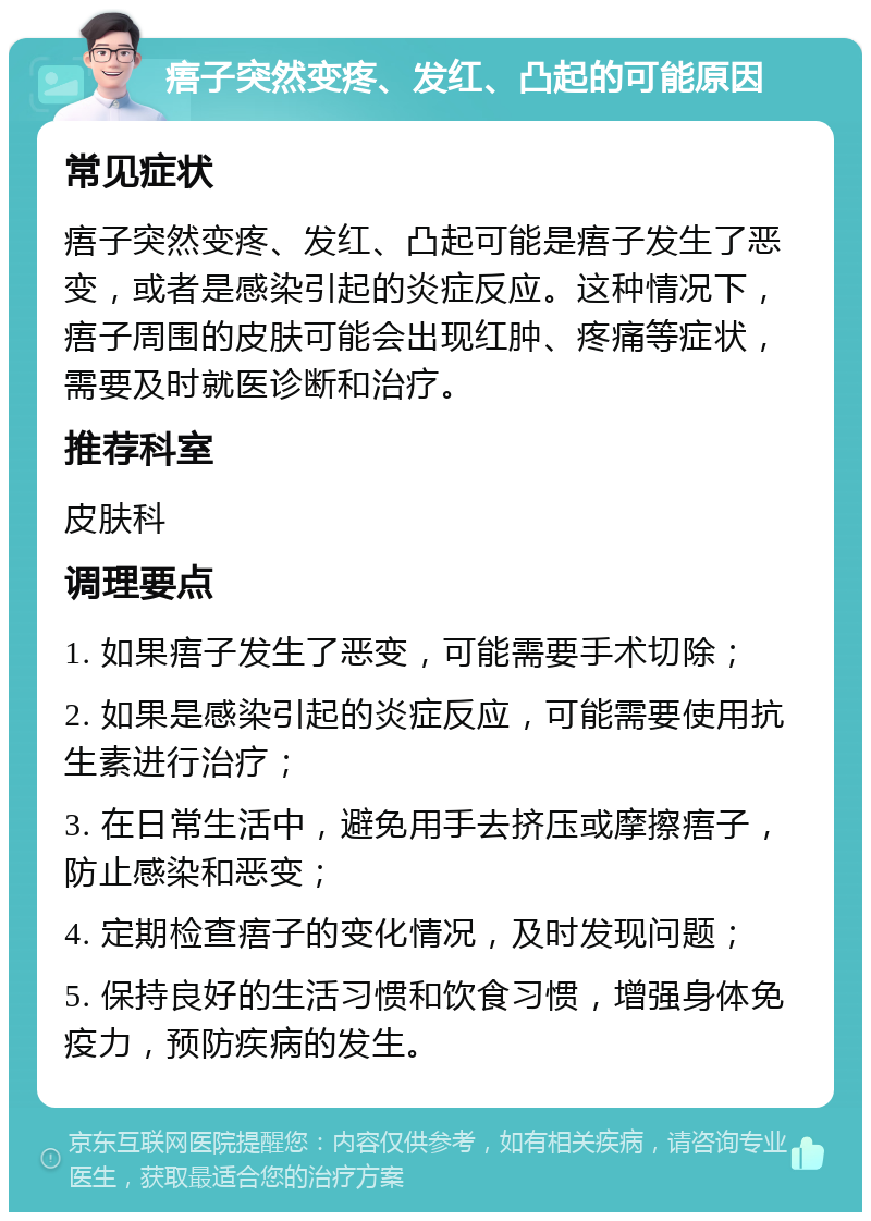 痦子突然变疼、发红、凸起的可能原因 常见症状 痦子突然变疼、发红、凸起可能是痦子发生了恶变，或者是感染引起的炎症反应。这种情况下，痦子周围的皮肤可能会出现红肿、疼痛等症状，需要及时就医诊断和治疗。 推荐科室 皮肤科 调理要点 1. 如果痦子发生了恶变，可能需要手术切除； 2. 如果是感染引起的炎症反应，可能需要使用抗生素进行治疗； 3. 在日常生活中，避免用手去挤压或摩擦痦子，防止感染和恶变； 4. 定期检查痦子的变化情况，及时发现问题； 5. 保持良好的生活习惯和饮食习惯，增强身体免疫力，预防疾病的发生。