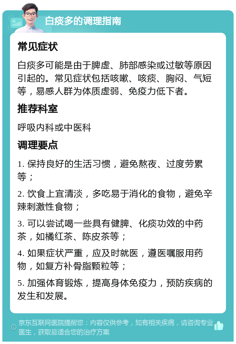 白痰多的调理指南 常见症状 白痰多可能是由于脾虚、肺部感染或过敏等原因引起的。常见症状包括咳嗽、咳痰、胸闷、气短等，易感人群为体质虚弱、免疫力低下者。 推荐科室 呼吸内科或中医科 调理要点 1. 保持良好的生活习惯，避免熬夜、过度劳累等； 2. 饮食上宜清淡，多吃易于消化的食物，避免辛辣刺激性食物； 3. 可以尝试喝一些具有健脾、化痰功效的中药茶，如橘红茶、陈皮茶等； 4. 如果症状严重，应及时就医，遵医嘱服用药物，如复方补骨脂颗粒等； 5. 加强体育锻炼，提高身体免疫力，预防疾病的发生和发展。