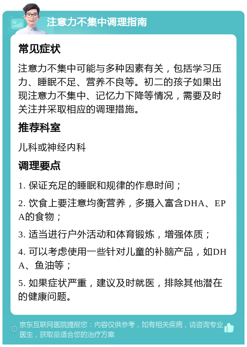 注意力不集中调理指南 常见症状 注意力不集中可能与多种因素有关，包括学习压力、睡眠不足、营养不良等。初二的孩子如果出现注意力不集中、记忆力下降等情况，需要及时关注并采取相应的调理措施。 推荐科室 儿科或神经内科 调理要点 1. 保证充足的睡眠和规律的作息时间； 2. 饮食上要注意均衡营养，多摄入富含DHA、EPA的食物； 3. 适当进行户外活动和体育锻炼，增强体质； 4. 可以考虑使用一些针对儿童的补脑产品，如DHA、鱼油等； 5. 如果症状严重，建议及时就医，排除其他潜在的健康问题。