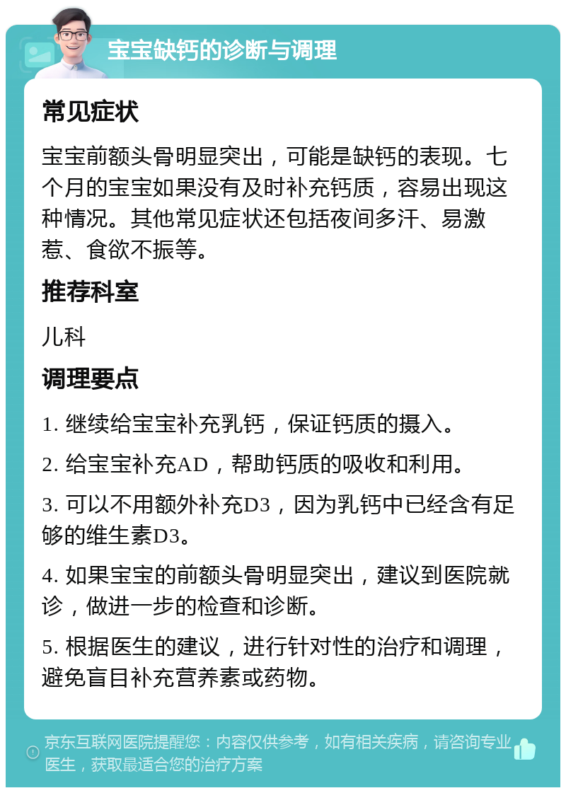 宝宝缺钙的诊断与调理 常见症状 宝宝前额头骨明显突出，可能是缺钙的表现。七个月的宝宝如果没有及时补充钙质，容易出现这种情况。其他常见症状还包括夜间多汗、易激惹、食欲不振等。 推荐科室 儿科 调理要点 1. 继续给宝宝补充乳钙，保证钙质的摄入。 2. 给宝宝补充AD，帮助钙质的吸收和利用。 3. 可以不用额外补充D3，因为乳钙中已经含有足够的维生素D3。 4. 如果宝宝的前额头骨明显突出，建议到医院就诊，做进一步的检查和诊断。 5. 根据医生的建议，进行针对性的治疗和调理，避免盲目补充营养素或药物。