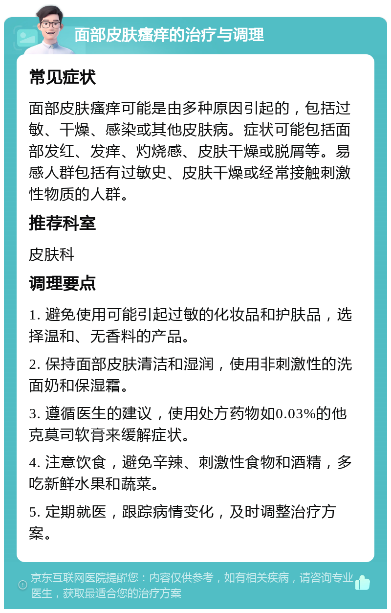 面部皮肤瘙痒的治疗与调理 常见症状 面部皮肤瘙痒可能是由多种原因引起的，包括过敏、干燥、感染或其他皮肤病。症状可能包括面部发红、发痒、灼烧感、皮肤干燥或脱屑等。易感人群包括有过敏史、皮肤干燥或经常接触刺激性物质的人群。 推荐科室 皮肤科 调理要点 1. 避免使用可能引起过敏的化妆品和护肤品，选择温和、无香料的产品。 2. 保持面部皮肤清洁和湿润，使用非刺激性的洗面奶和保湿霜。 3. 遵循医生的建议，使用处方药物如0.03%的他克莫司软膏来缓解症状。 4. 注意饮食，避免辛辣、刺激性食物和酒精，多吃新鲜水果和蔬菜。 5. 定期就医，跟踪病情变化，及时调整治疗方案。