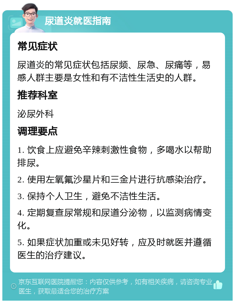 尿道炎就医指南 常见症状 尿道炎的常见症状包括尿频、尿急、尿痛等，易感人群主要是女性和有不洁性生活史的人群。 推荐科室 泌尿外科 调理要点 1. 饮食上应避免辛辣刺激性食物，多喝水以帮助排尿。 2. 使用左氧氟沙星片和三金片进行抗感染治疗。 3. 保持个人卫生，避免不洁性生活。 4. 定期复查尿常规和尿道分泌物，以监测病情变化。 5. 如果症状加重或未见好转，应及时就医并遵循医生的治疗建议。