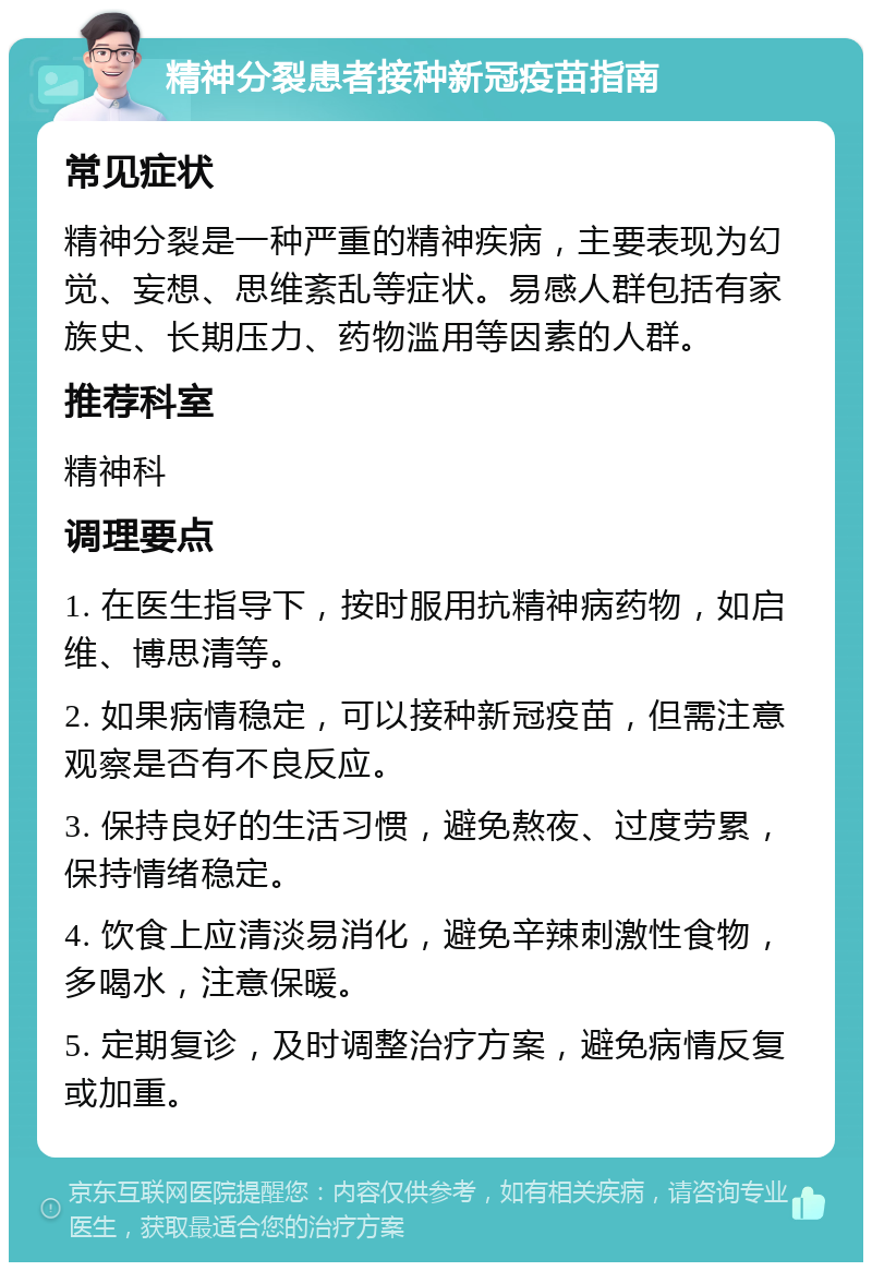 精神分裂患者接种新冠疫苗指南 常见症状 精神分裂是一种严重的精神疾病，主要表现为幻觉、妄想、思维紊乱等症状。易感人群包括有家族史、长期压力、药物滥用等因素的人群。 推荐科室 精神科 调理要点 1. 在医生指导下，按时服用抗精神病药物，如启维、博思清等。 2. 如果病情稳定，可以接种新冠疫苗，但需注意观察是否有不良反应。 3. 保持良好的生活习惯，避免熬夜、过度劳累，保持情绪稳定。 4. 饮食上应清淡易消化，避免辛辣刺激性食物，多喝水，注意保暖。 5. 定期复诊，及时调整治疗方案，避免病情反复或加重。