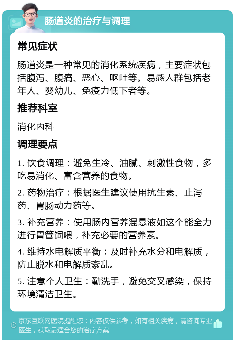 肠道炎的治疗与调理 常见症状 肠道炎是一种常见的消化系统疾病，主要症状包括腹泻、腹痛、恶心、呕吐等。易感人群包括老年人、婴幼儿、免疫力低下者等。 推荐科室 消化内科 调理要点 1. 饮食调理：避免生冷、油腻、刺激性食物，多吃易消化、富含营养的食物。 2. 药物治疗：根据医生建议使用抗生素、止泻药、胃肠动力药等。 3. 补充营养：使用肠内营养混悬液如这个能全力进行胃管饲喂，补充必要的营养素。 4. 维持水电解质平衡：及时补充水分和电解质，防止脱水和电解质紊乱。 5. 注意个人卫生：勤洗手，避免交叉感染，保持环境清洁卫生。