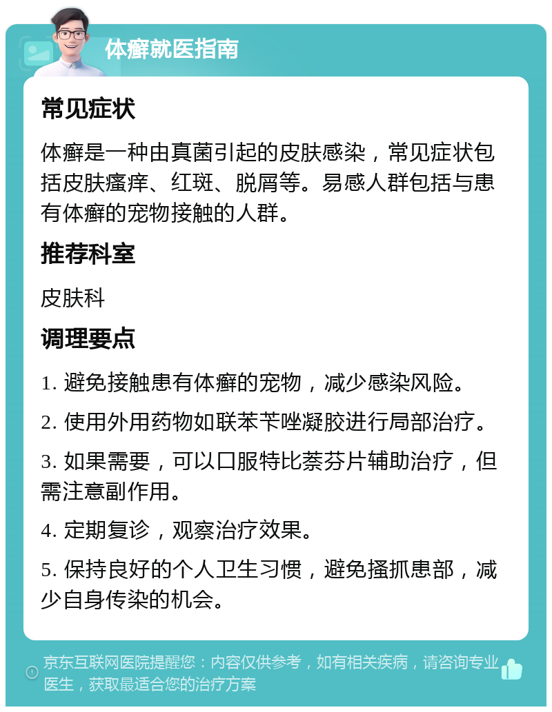 体癣就医指南 常见症状 体癣是一种由真菌引起的皮肤感染，常见症状包括皮肤瘙痒、红斑、脱屑等。易感人群包括与患有体癣的宠物接触的人群。 推荐科室 皮肤科 调理要点 1. 避免接触患有体癣的宠物，减少感染风险。 2. 使用外用药物如联苯苄唑凝胶进行局部治疗。 3. 如果需要，可以口服特比萘芬片辅助治疗，但需注意副作用。 4. 定期复诊，观察治疗效果。 5. 保持良好的个人卫生习惯，避免搔抓患部，减少自身传染的机会。