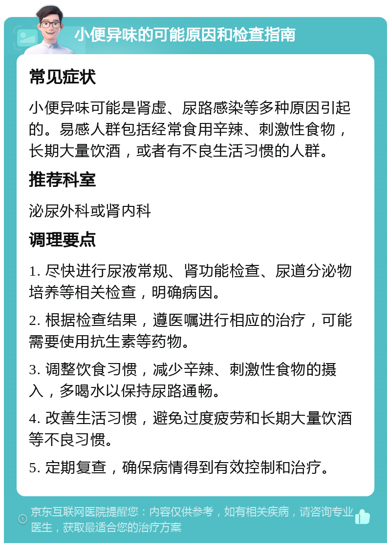 小便异味的可能原因和检查指南 常见症状 小便异味可能是肾虚、尿路感染等多种原因引起的。易感人群包括经常食用辛辣、刺激性食物，长期大量饮酒，或者有不良生活习惯的人群。 推荐科室 泌尿外科或肾内科 调理要点 1. 尽快进行尿液常规、肾功能检查、尿道分泌物培养等相关检查，明确病因。 2. 根据检查结果，遵医嘱进行相应的治疗，可能需要使用抗生素等药物。 3. 调整饮食习惯，减少辛辣、刺激性食物的摄入，多喝水以保持尿路通畅。 4. 改善生活习惯，避免过度疲劳和长期大量饮酒等不良习惯。 5. 定期复查，确保病情得到有效控制和治疗。