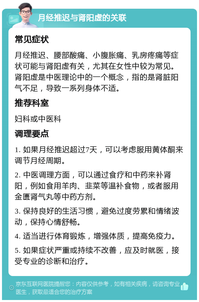 月经推迟与肾阳虚的关联 常见症状 月经推迟、腰部酸痛、小腹胀痛、乳房疼痛等症状可能与肾阳虚有关，尤其在女性中较为常见。肾阳虚是中医理论中的一个概念，指的是肾脏阳气不足，导致一系列身体不适。 推荐科室 妇科或中医科 调理要点 1. 如果月经推迟超过7天，可以考虑服用黄体酮来调节月经周期。 2. 中医调理方面，可以通过食疗和中药来补肾阳，例如食用羊肉、韭菜等温补食物，或者服用金匮肾气丸等中药方剂。 3. 保持良好的生活习惯，避免过度劳累和情绪波动，保持心情舒畅。 4. 适当进行体育锻炼，增强体质，提高免疫力。 5. 如果症状严重或持续不改善，应及时就医，接受专业的诊断和治疗。