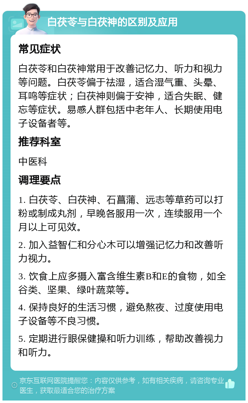 白茯苓与白茯神的区别及应用 常见症状 白茯苓和白茯神常用于改善记忆力、听力和视力等问题。白茯苓偏于祛湿，适合湿气重、头晕、耳鸣等症状；白茯神则偏于安神，适合失眠、健忘等症状。易感人群包括中老年人、长期使用电子设备者等。 推荐科室 中医科 调理要点 1. 白茯苓、白茯神、石菖蒲、远志等草药可以打粉或制成丸剂，早晚各服用一次，连续服用一个月以上可见效。 2. 加入益智仁和分心木可以增强记忆力和改善听力视力。 3. 饮食上应多摄入富含维生素B和E的食物，如全谷类、坚果、绿叶蔬菜等。 4. 保持良好的生活习惯，避免熬夜、过度使用电子设备等不良习惯。 5. 定期进行眼保健操和听力训练，帮助改善视力和听力。