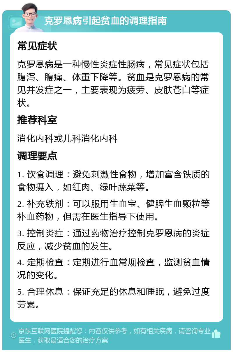 克罗恩病引起贫血的调理指南 常见症状 克罗恩病是一种慢性炎症性肠病，常见症状包括腹泻、腹痛、体重下降等。贫血是克罗恩病的常见并发症之一，主要表现为疲劳、皮肤苍白等症状。 推荐科室 消化内科或儿科消化内科 调理要点 1. 饮食调理：避免刺激性食物，增加富含铁质的食物摄入，如红肉、绿叶蔬菜等。 2. 补充铁剂：可以服用生血宝、健脾生血颗粒等补血药物，但需在医生指导下使用。 3. 控制炎症：通过药物治疗控制克罗恩病的炎症反应，减少贫血的发生。 4. 定期检查：定期进行血常规检查，监测贫血情况的变化。 5. 合理休息：保证充足的休息和睡眠，避免过度劳累。