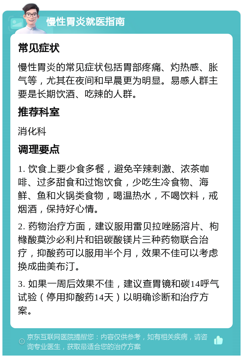 慢性胃炎就医指南 常见症状 慢性胃炎的常见症状包括胃部疼痛、灼热感、胀气等，尤其在夜间和早晨更为明显。易感人群主要是长期饮酒、吃辣的人群。 推荐科室 消化科 调理要点 1. 饮食上要少食多餐，避免辛辣刺激、浓茶咖啡、过多甜食和过饱饮食，少吃生冷食物、海鲜、鱼和火锅类食物，喝温热水，不喝饮料，戒烟酒，保持好心情。 2. 药物治疗方面，建议服用雷贝拉唑肠溶片、枸橼酸莫沙必利片和铝碳酸镁片三种药物联合治疗，抑酸药可以服用半个月，效果不佳可以考虑换成曲美布汀。 3. 如果一周后效果不佳，建议查胃镜和碳14呼气试验（停用抑酸药14天）以明确诊断和治疗方案。