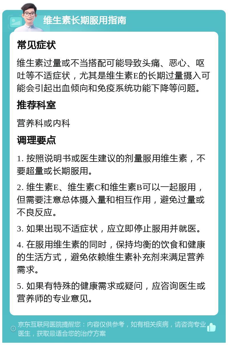 维生素长期服用指南 常见症状 维生素过量或不当搭配可能导致头痛、恶心、呕吐等不适症状，尤其是维生素E的长期过量摄入可能会引起出血倾向和免疫系统功能下降等问题。 推荐科室 营养科或内科 调理要点 1. 按照说明书或医生建议的剂量服用维生素，不要超量或长期服用。 2. 维生素E、维生素C和维生素B可以一起服用，但需要注意总体摄入量和相互作用，避免过量或不良反应。 3. 如果出现不适症状，应立即停止服用并就医。 4. 在服用维生素的同时，保持均衡的饮食和健康的生活方式，避免依赖维生素补充剂来满足营养需求。 5. 如果有特殊的健康需求或疑问，应咨询医生或营养师的专业意见。