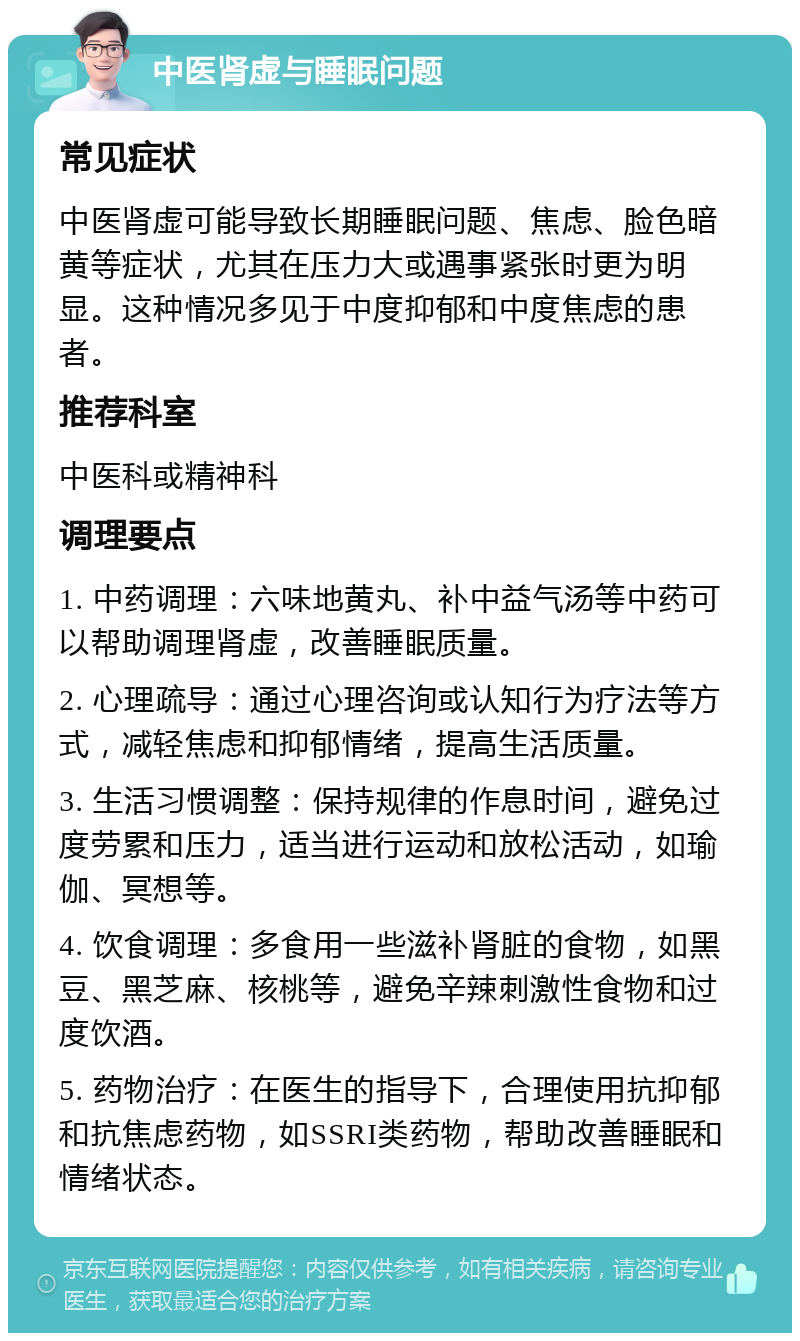 中医肾虚与睡眠问题 常见症状 中医肾虚可能导致长期睡眠问题、焦虑、脸色暗黄等症状，尤其在压力大或遇事紧张时更为明显。这种情况多见于中度抑郁和中度焦虑的患者。 推荐科室 中医科或精神科 调理要点 1. 中药调理：六味地黄丸、补中益气汤等中药可以帮助调理肾虚，改善睡眠质量。 2. 心理疏导：通过心理咨询或认知行为疗法等方式，减轻焦虑和抑郁情绪，提高生活质量。 3. 生活习惯调整：保持规律的作息时间，避免过度劳累和压力，适当进行运动和放松活动，如瑜伽、冥想等。 4. 饮食调理：多食用一些滋补肾脏的食物，如黑豆、黑芝麻、核桃等，避免辛辣刺激性食物和过度饮酒。 5. 药物治疗：在医生的指导下，合理使用抗抑郁和抗焦虑药物，如SSRI类药物，帮助改善睡眠和情绪状态。