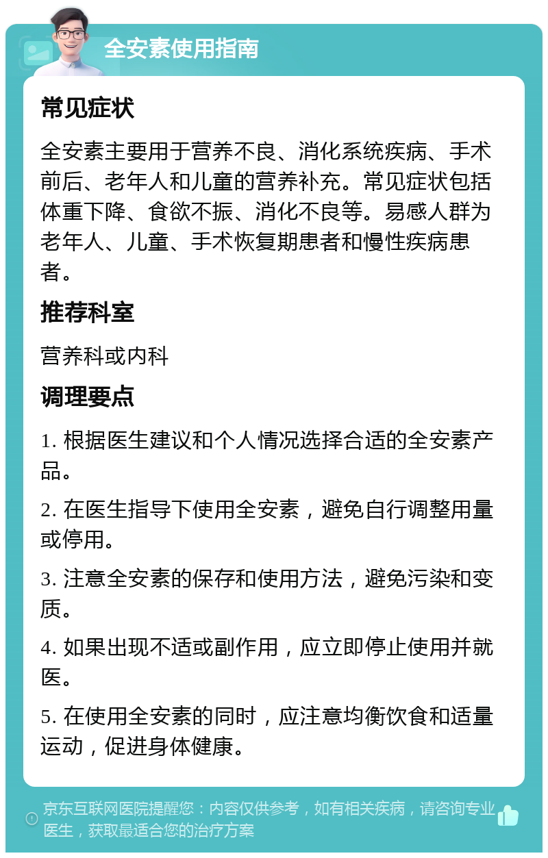 全安素使用指南 常见症状 全安素主要用于营养不良、消化系统疾病、手术前后、老年人和儿童的营养补充。常见症状包括体重下降、食欲不振、消化不良等。易感人群为老年人、儿童、手术恢复期患者和慢性疾病患者。 推荐科室 营养科或内科 调理要点 1. 根据医生建议和个人情况选择合适的全安素产品。 2. 在医生指导下使用全安素，避免自行调整用量或停用。 3. 注意全安素的保存和使用方法，避免污染和变质。 4. 如果出现不适或副作用，应立即停止使用并就医。 5. 在使用全安素的同时，应注意均衡饮食和适量运动，促进身体健康。