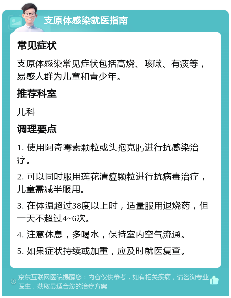 支原体感染就医指南 常见症状 支原体感染常见症状包括高烧、咳嗽、有痰等，易感人群为儿童和青少年。 推荐科室 儿科 调理要点 1. 使用阿奇霉素颗粒或头孢克肟进行抗感染治疗。 2. 可以同时服用莲花清瘟颗粒进行抗病毒治疗，儿童需减半服用。 3. 在体温超过38度以上时，适量服用退烧药，但一天不超过4~6次。 4. 注意休息，多喝水，保持室内空气流通。 5. 如果症状持续或加重，应及时就医复查。