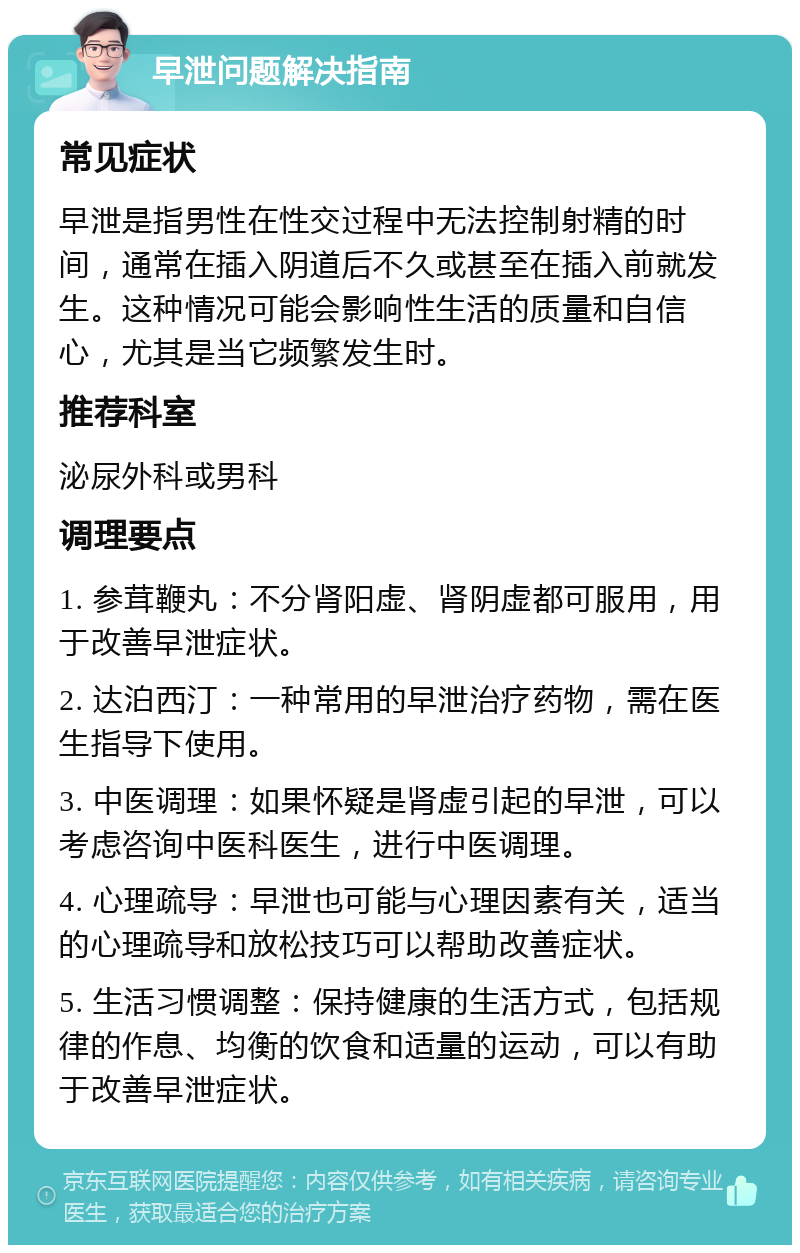 早泄问题解决指南 常见症状 早泄是指男性在性交过程中无法控制射精的时间，通常在插入阴道后不久或甚至在插入前就发生。这种情况可能会影响性生活的质量和自信心，尤其是当它频繁发生时。 推荐科室 泌尿外科或男科 调理要点 1. 参茸鞭丸：不分肾阳虚、肾阴虚都可服用，用于改善早泄症状。 2. 达泊西汀：一种常用的早泄治疗药物，需在医生指导下使用。 3. 中医调理：如果怀疑是肾虚引起的早泄，可以考虑咨询中医科医生，进行中医调理。 4. 心理疏导：早泄也可能与心理因素有关，适当的心理疏导和放松技巧可以帮助改善症状。 5. 生活习惯调整：保持健康的生活方式，包括规律的作息、均衡的饮食和适量的运动，可以有助于改善早泄症状。