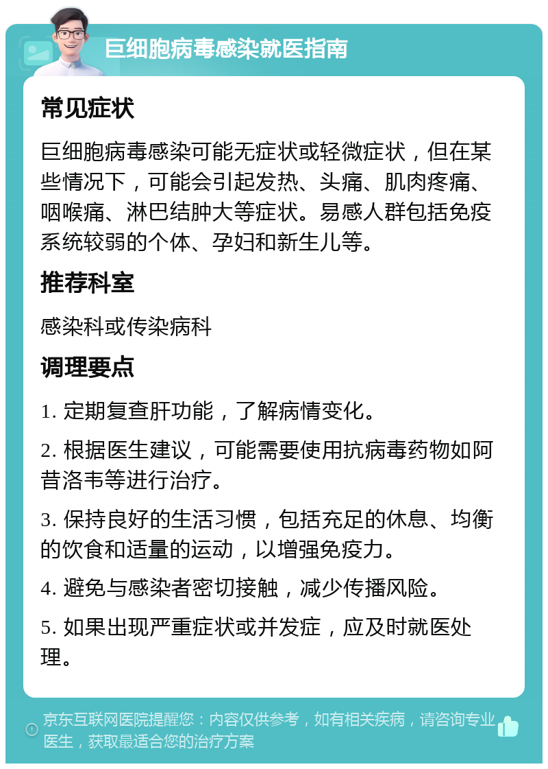 巨细胞病毒感染就医指南 常见症状 巨细胞病毒感染可能无症状或轻微症状，但在某些情况下，可能会引起发热、头痛、肌肉疼痛、咽喉痛、淋巴结肿大等症状。易感人群包括免疫系统较弱的个体、孕妇和新生儿等。 推荐科室 感染科或传染病科 调理要点 1. 定期复查肝功能，了解病情变化。 2. 根据医生建议，可能需要使用抗病毒药物如阿昔洛韦等进行治疗。 3. 保持良好的生活习惯，包括充足的休息、均衡的饮食和适量的运动，以增强免疫力。 4. 避免与感染者密切接触，减少传播风险。 5. 如果出现严重症状或并发症，应及时就医处理。