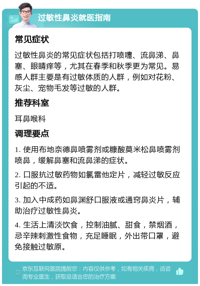 过敏性鼻炎就医指南 常见症状 过敏性鼻炎的常见症状包括打喷嚏、流鼻涕、鼻塞、眼睛痒等，尤其在春季和秋季更为常见。易感人群主要是有过敏体质的人群，例如对花粉、灰尘、宠物毛发等过敏的人群。 推荐科室 耳鼻喉科 调理要点 1. 使用布地奈德鼻喷雾剂或糠酸莫米松鼻喷雾剂喷鼻，缓解鼻塞和流鼻涕的症状。 2. 口服抗过敏药物如氯雷他定片，减轻过敏反应引起的不适。 3. 加入中成药如鼻渊舒口服液或通窍鼻炎片，辅助治疗过敏性鼻炎。 4. 生活上清淡饮食，控制油腻、甜食，禁烟酒，忌辛辣刺激性食物，充足睡眠，外出带口罩，避免接触过敏原。