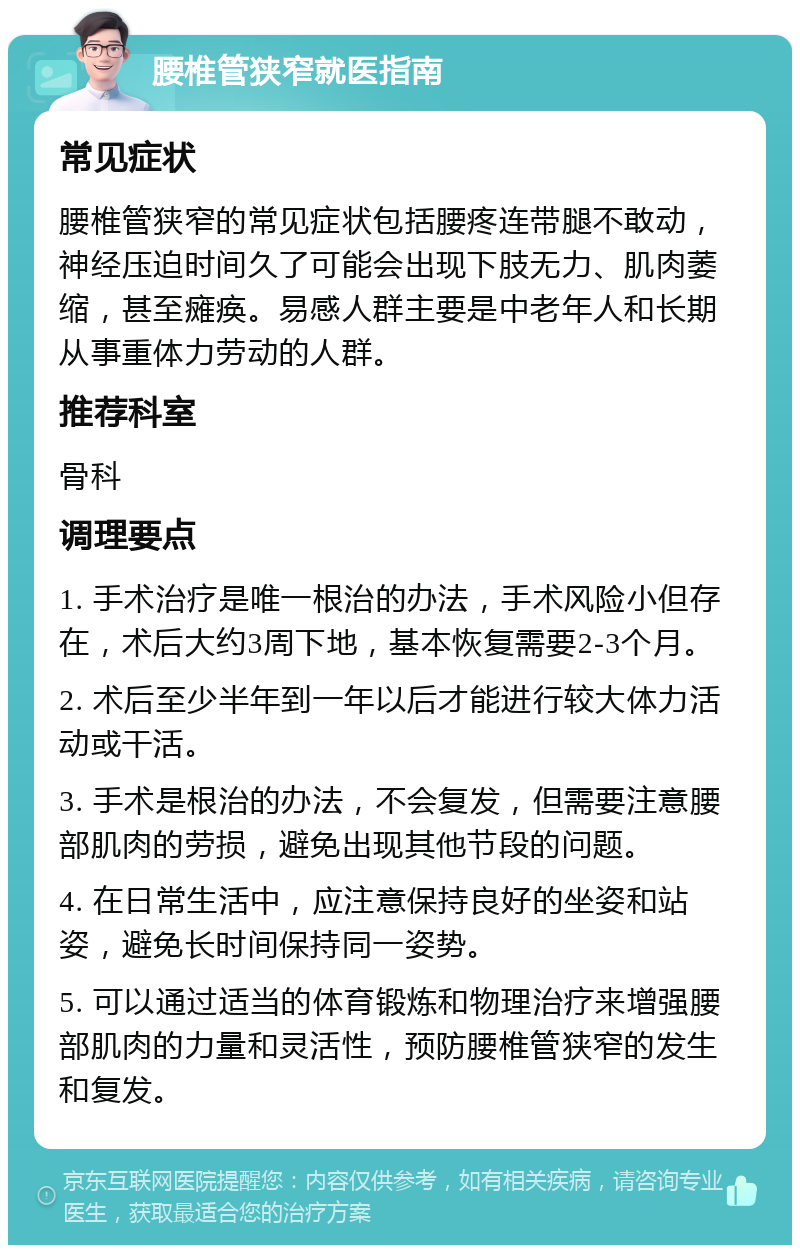 腰椎管狭窄就医指南 常见症状 腰椎管狭窄的常见症状包括腰疼连带腿不敢动，神经压迫时间久了可能会出现下肢无力、肌肉萎缩，甚至瘫痪。易感人群主要是中老年人和长期从事重体力劳动的人群。 推荐科室 骨科 调理要点 1. 手术治疗是唯一根治的办法，手术风险小但存在，术后大约3周下地，基本恢复需要2-3个月。 2. 术后至少半年到一年以后才能进行较大体力活动或干活。 3. 手术是根治的办法，不会复发，但需要注意腰部肌肉的劳损，避免出现其他节段的问题。 4. 在日常生活中，应注意保持良好的坐姿和站姿，避免长时间保持同一姿势。 5. 可以通过适当的体育锻炼和物理治疗来增强腰部肌肉的力量和灵活性，预防腰椎管狭窄的发生和复发。