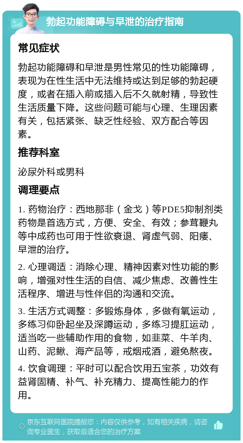 勃起功能障碍与早泄的治疗指南 常见症状 勃起功能障碍和早泄是男性常见的性功能障碍，表现为在性生活中无法维持或达到足够的勃起硬度，或者在插入前或插入后不久就射精，导致性生活质量下降。这些问题可能与心理、生理因素有关，包括紧张、缺乏性经验、双方配合等因素。 推荐科室 泌尿外科或男科 调理要点 1. 药物治疗：西地那非（金戈）等PDE5抑制剂类药物是首选方式，方便、安全、有效；参茸鞭丸等中成药也可用于性欲衰退、肾虚气弱、阳痿、早泄的治疗。 2. 心理调适：消除心理、精神因素对性功能的影响，增强对性生活的自信、减少焦虑、改善性生活程序、增进与性伴侣的沟通和交流。 3. 生活方式调整：多锻炼身体，多做有氧运动，多练习仰卧起坐及深蹲运动，多练习提肛运动，适当吃一些辅助作用的食物，如韭菜、牛羊肉、山药、泥鳅、海产品等，戒烟戒酒，避免熬夜。 4. 饮食调理：平时可以配合饮用五宝茶，功效有益肾固精、补气、补充精力、提高性能力的作用。