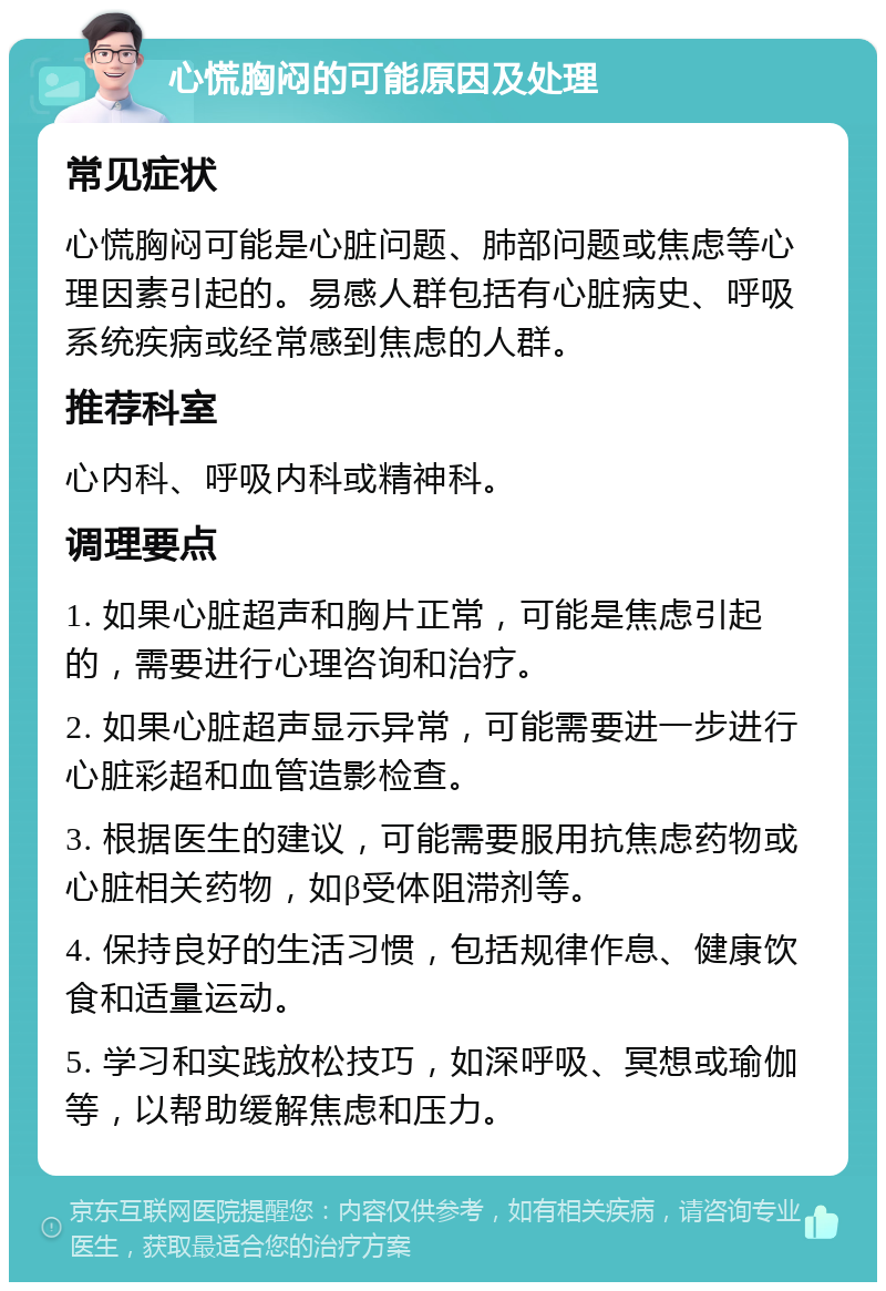 心慌胸闷的可能原因及处理 常见症状 心慌胸闷可能是心脏问题、肺部问题或焦虑等心理因素引起的。易感人群包括有心脏病史、呼吸系统疾病或经常感到焦虑的人群。 推荐科室 心内科、呼吸内科或精神科。 调理要点 1. 如果心脏超声和胸片正常，可能是焦虑引起的，需要进行心理咨询和治疗。 2. 如果心脏超声显示异常，可能需要进一步进行心脏彩超和血管造影检查。 3. 根据医生的建议，可能需要服用抗焦虑药物或心脏相关药物，如β受体阻滞剂等。 4. 保持良好的生活习惯，包括规律作息、健康饮食和适量运动。 5. 学习和实践放松技巧，如深呼吸、冥想或瑜伽等，以帮助缓解焦虑和压力。