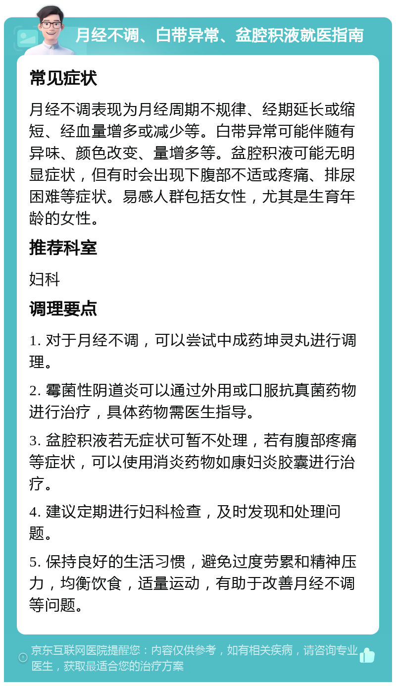 月经不调、白带异常、盆腔积液就医指南 常见症状 月经不调表现为月经周期不规律、经期延长或缩短、经血量增多或减少等。白带异常可能伴随有异味、颜色改变、量增多等。盆腔积液可能无明显症状，但有时会出现下腹部不适或疼痛、排尿困难等症状。易感人群包括女性，尤其是生育年龄的女性。 推荐科室 妇科 调理要点 1. 对于月经不调，可以尝试中成药坤灵丸进行调理。 2. 霉菌性阴道炎可以通过外用或口服抗真菌药物进行治疗，具体药物需医生指导。 3. 盆腔积液若无症状可暂不处理，若有腹部疼痛等症状，可以使用消炎药物如康妇炎胶囊进行治疗。 4. 建议定期进行妇科检查，及时发现和处理问题。 5. 保持良好的生活习惯，避免过度劳累和精神压力，均衡饮食，适量运动，有助于改善月经不调等问题。