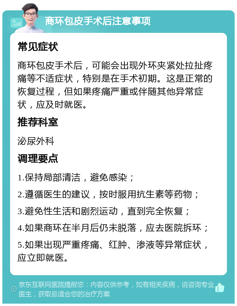 商环包皮手术后注意事项 常见症状 商环包皮手术后，可能会出现外环夹紧处拉扯疼痛等不适症状，特别是在手术初期。这是正常的恢复过程，但如果疼痛严重或伴随其他异常症状，应及时就医。 推荐科室 泌尿外科 调理要点 1.保持局部清洁，避免感染； 2.遵循医生的建议，按时服用抗生素等药物； 3.避免性生活和剧烈运动，直到完全恢复； 4.如果商环在半月后仍未脱落，应去医院拆环； 5.如果出现严重疼痛、红肿、渗液等异常症状，应立即就医。