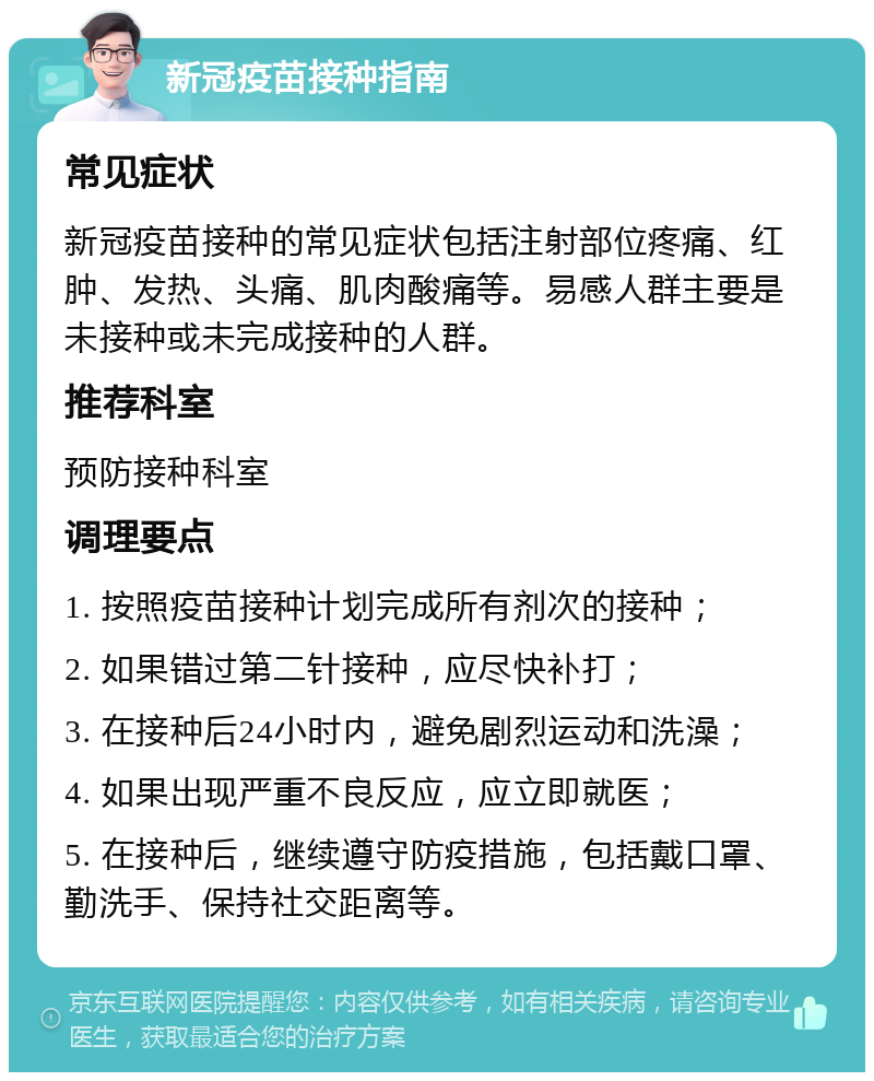 新冠疫苗接种指南 常见症状 新冠疫苗接种的常见症状包括注射部位疼痛、红肿、发热、头痛、肌肉酸痛等。易感人群主要是未接种或未完成接种的人群。 推荐科室 预防接种科室 调理要点 1. 按照疫苗接种计划完成所有剂次的接种； 2. 如果错过第二针接种，应尽快补打； 3. 在接种后24小时内，避免剧烈运动和洗澡； 4. 如果出现严重不良反应，应立即就医； 5. 在接种后，继续遵守防疫措施，包括戴口罩、勤洗手、保持社交距离等。