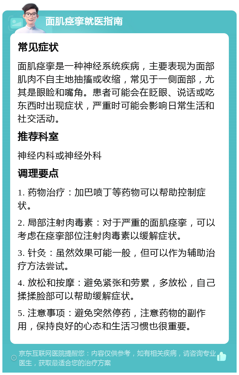 面肌痉挛就医指南 常见症状 面肌痉挛是一种神经系统疾病，主要表现为面部肌肉不自主地抽搐或收缩，常见于一侧面部，尤其是眼睑和嘴角。患者可能会在眨眼、说话或吃东西时出现症状，严重时可能会影响日常生活和社交活动。 推荐科室 神经内科或神经外科 调理要点 1. 药物治疗：加巴喷丁等药物可以帮助控制症状。 2. 局部注射肉毒素：对于严重的面肌痉挛，可以考虑在痉挛部位注射肉毒素以缓解症状。 3. 针灸：虽然效果可能一般，但可以作为辅助治疗方法尝试。 4. 放松和按摩：避免紧张和劳累，多放松，自己揉揉脸部可以帮助缓解症状。 5. 注意事项：避免突然停药，注意药物的副作用，保持良好的心态和生活习惯也很重要。