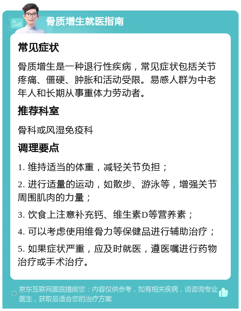 骨质增生就医指南 常见症状 骨质增生是一种退行性疾病，常见症状包括关节疼痛、僵硬、肿胀和活动受限。易感人群为中老年人和长期从事重体力劳动者。 推荐科室 骨科或风湿免疫科 调理要点 1. 维持适当的体重，减轻关节负担； 2. 进行适量的运动，如散步、游泳等，增强关节周围肌肉的力量； 3. 饮食上注意补充钙、维生素D等营养素； 4. 可以考虑使用维骨力等保健品进行辅助治疗； 5. 如果症状严重，应及时就医，遵医嘱进行药物治疗或手术治疗。